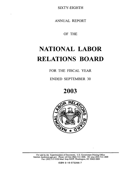 handle is hein.usfed/arnlrb0068 and id is 1 raw text is: SIXTY-EIGHTH

ANNUAL REPORT
OF THE
NATIONAL LABOR
RELATIONS BOARD

FOR THE FISCAL YEAR
ENDED SEPTEMBER 30
2003

For sale by the Superintendent of Documents, U.S. Government Printing Office
Internet: bookstore.gpo.gov Phone: toll free (866) 512-1800; DC area (202) 512-1800
Fax: (202) 512-2250 Mail: Stop SSOP, Washington, DC 20402-0001
ISBN 0-16-072266-7


