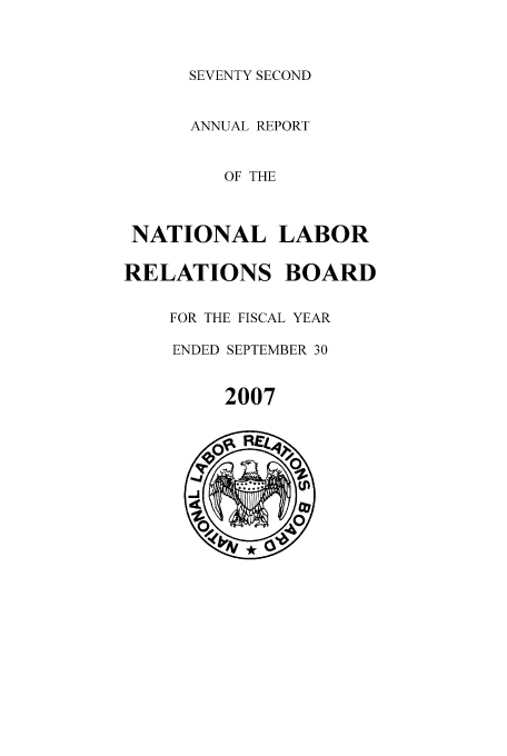 handle is hein.usfed/arnlrb0072 and id is 1 raw text is: SEVENTY SECOND

ANNUAL REPORT
OF THE
NATIONAL LABOR
RELATIONS BOARD
FOR THE FISCAL YEAR
ENDED SEPTEMBER 30

2007


