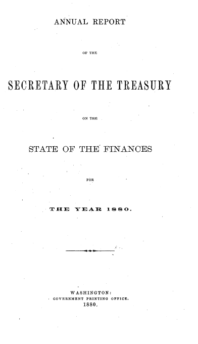 handle is hein.usfed/artreasfin0005 and id is 1 raw text is: ANNUAL REPORT
OF THE
SECRETARY OF THE TREASURY
ON THE

STATE OF THE FINANCES
FOR
TIE YEAR I1S0.

WASHINGTON:
GOVERNMENT PRINTING OFFICE.
1880.



