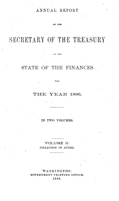 handle is hein.usfed/artreasfin0012 and id is 1 raw text is: ANNUAL REPORT

017 THE
SECRETARY OF THE TREASURY
oN THE

STATE

OF THE

FINANCES

FOll

THE YEAR 1886.
IN, TWO VOLUMES.
VOLUME II:
COLLECTION OF DUTIES,
WASHINGTO)N:
GOVERNMENT PRINTING OFFICE.
1886.


