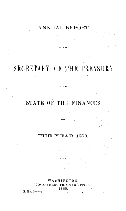 handle is hein.usfed/artreasfin0014 and id is 1 raw text is: ANNUAL REPORT
OF THE
SECRETARY OF THE TREASURY
ON THE

STATE OF THE FINANCES
FOR
THE YEAR 1888.

WA6HINGTON:
GOVERNMENT PRINTING OFFICE.
1888.
13. Ex; 2---I


