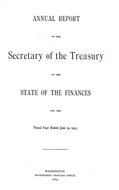 handle is hein.usfed/artreasfin0029 and id is 1 raw text is: ANNUAL REPORT
O THE
Secretary of the Treasury
ON THE

STATE OF THE FINANCES
FOR THE
Fiscal Year Ended June 30, 1903.

WASHINGTON:
GOVERNMENT PRINTING OFFICE.
1903.


