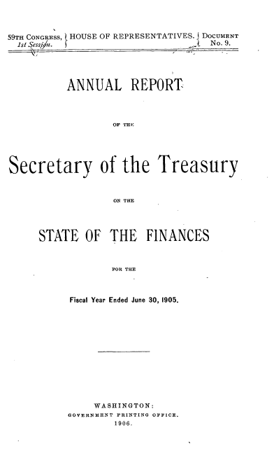 handle is hein.usfed/artreasfin0031 and id is 1 raw text is: 59TH CONGRESS, } HOUSE OF REPRESENTATIVES. j DOCUMENT
1st Sess /.                         No. 9.
ANNUAL REPORT
OF THE
Secretary of the Treasury
ON THE

STATE OF THE FINANCES
FOR THE
Fiscal Year Ended June 30, 1905.

WASHINGTON:
GOVERNMENT PRINTING OFFICE.
1906.



