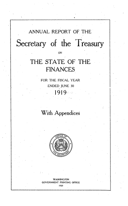 handle is hein.usfed/artreasfin0045 and id is 1 raw text is: ANNUAL REPORT OF THE

Secretary

of the Treasury

THE STATE OF THE
FINANCES
FOR THE FISCAL YEAR
ENDED JUNE 30
1919..
With Appendices

WASHINGTON
GOVERNMENT PRINTING OFFICE
1920


