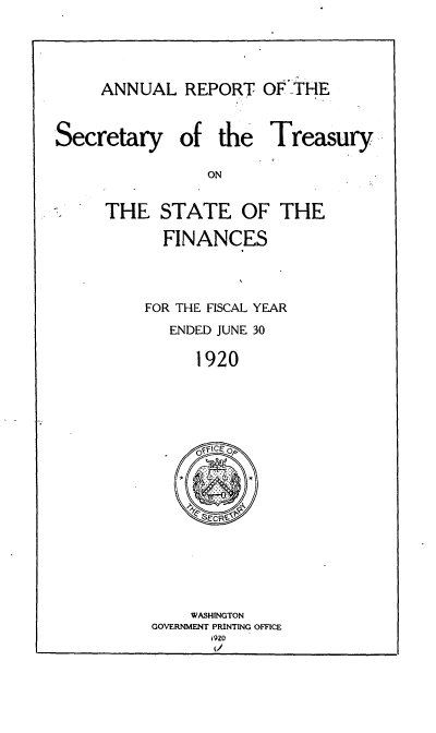 handle is hein.usfed/artreasfin0046 and id is 1 raw text is: ANNUAL REPORT OF _THE

Secretary

of the Treasury

THE STATE OF THE
FINANCES
FOR THE FISCAL YEAR
ENDED JUNE 30
1920

WASHINGTON
GOVERNMENT PRINTING OFFICE
i 920


