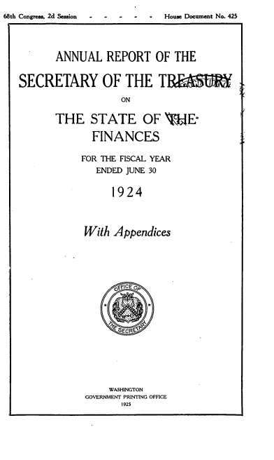 handle is hein.usfed/artreasfin0050 and id is 1 raw text is: 68th Congress, 2d Session  -  -  House Document No. 425
ANNUAL REPORT OF THE
SECRETARY OF THE Tf
ON
THE STATE OF  -E
FINANCES
FOR THE FISCAL YEAR
ENDED JUNE 30
1924
With Appendices

WASHINGTON
GOVERNMENT PRINTING OFFICE
1925


