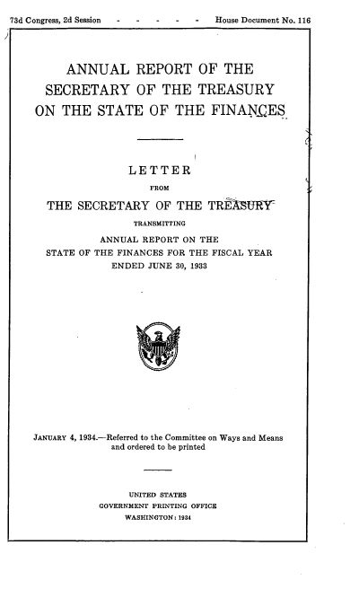 handle is hein.usfed/artreasfin0059 and id is 1 raw text is: 73d Congress, 2d Session  House Document No. 116
ANNUAL REPORT OF THE
SECRETARY OF THE TREASURY
ON THE STATE OF THE FINANCES_
LETTER
FROM
THE SECRETARY OF THE TREASURY-

TRANSMITTING
ANNUAL REPORT ON THE
STATE OF THE FINANCES FOR THE FISCAL YEAR
ENDED JUNE 30, 1933

JANUARY 4,1934.-Referred to the Committee on Ways and Means
and ordered to be printed
UNITED STATES
GOVERNMENT PRINTING OFFICE
WASHINGTON: 1934


