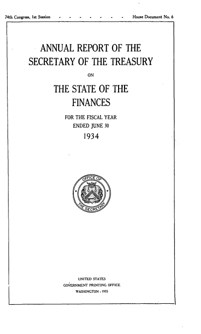 handle is hein.usfed/artreasfin0060 and id is 1 raw text is: 74th Congress. I st Session -House Document No. 6

ANNUAL REPORT OF THE
SECRETARY OF THE TREASURY
ON
THE STATE OF THE

FINANCES
FOR THE FISCAL YEAR
ENDED JUNE 30
1934

UNITED STATES
GOVERNMENT PRINTING OFFICE
WASHINGTON : 1935

I


