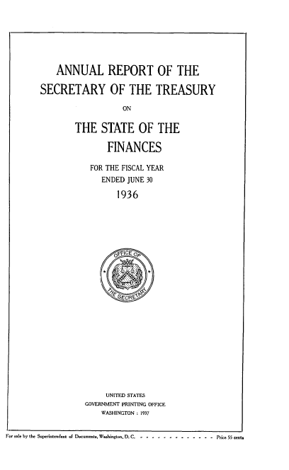handle is hein.usfed/artreasfin0062 and id is 1 raw text is: ANNUAL REPORT OF THE
SECRETARY OF THE TREASURY
ON
THE STATE OF THE

FINANCES
FOR THE FISCAL YEAR
ENDED JUNE 30
1936

UNITED STATES
GOVERNMENT PRINTING OFFICE
WASHINGTON : 1937

For sale by the Superintendent of Documents, Washington, D. C. -  - ------------      Price 55 cents


