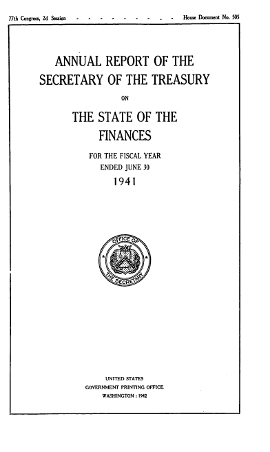 handle is hein.usfed/artreasfin0067 and id is 1 raw text is: 77th Congress, 2d Session                                                    House Document No. 505

ANNUAL REPORT OF THE
SECRETARY OF THE TREASURY
ON
THE STATE OF THE

FINANCES
FOR THE FISCAL YEAR
ENDED JUNE 30
1941

UNITED STATES
GOVERNMENT PRINTING OFFICE
WASHINGTON : 1942


