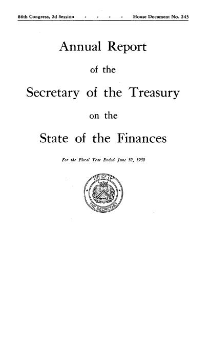 handle is hein.usfed/artreasfin0085 and id is 1 raw text is: 86th Congress, 2d Session                       House Document No. 243

Annual

Report

of the

Secretary

of the
on the

Treasury

of the Finances

For the Fiscal Year Ended June 30, 1959

State

86th Congress, 2d Session

House Document No. 243


