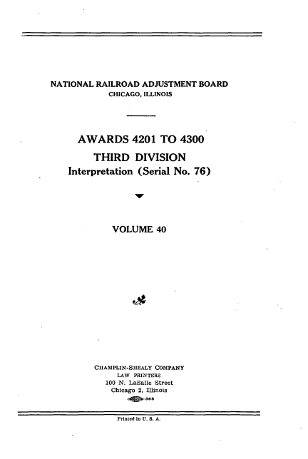 handle is hein.usfed/athdinarb0040 and id is 1 raw text is: ï»¿NATIONAL RAILROAD ADJUSTMENT BOARD
CHICAGO, ILLINOIS
AWARDS 4201 TO 4300
THIRD DIVISION
Interpretation (Serial No. 76)
VOLUME 40
CHAMPLIN-SHEALY COMPANY
LAW PRINTERS
100 N. LaSalle Street
Chicago 2, Illinois
.Q*365

Printed In U. S. A.


