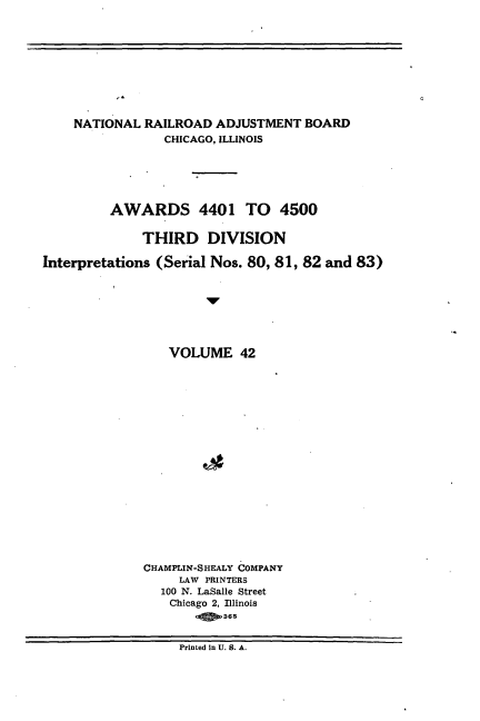 handle is hein.usfed/athdinarb0042 and id is 1 raw text is: ï»¿NATIONAL RAILROAD ADJUSTMENT BOARD
CHICAGO, ILLINOIS
AWARDS 4401 TO 4500
THIRD DIVISION
Interpretations (Serial Nos. 80, 81, 82 and 83)
VOLUME 42
CHAMPLIN-SHEALY COMPANY
LAW PRINTERS
100 N. LaSalle Street
Chicago 2, Illinois
Printed in U. S. A.


