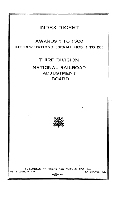 handle is hein.usfed/athdinarb0192 and id is 1 raw text is: INDEX DIGEST
AWARDS I TO 1500
INTERPRETATIONS (SERIAL NOS. 1 TO 28)
THIRD DIVISION
NATIONAL RAILROAD
ADJUSTMENT
BOARD
SUBURBAN PRINTERS AND PUBLISHERS. INC.
561 HILLGROVE AVE.                LA GRANGE, ILL.
*jp.415


