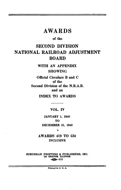 handle is hein.usfed/awascd0004 and id is 1 raw text is: AWARDS
of the
SECOND DIVISION
NATIONAL RAILROAD ADJUSTMENT
BOARD
WITH AN APPENDIX
SHOWING
Official Circulars B and C
of the
Second Division of the N.R.A.B.
and an
INDEX TO AWARDS
VOL. IV
JANUARY 1, 1940
TO
DECEMBER 31, 1940
+
AWARDS 419 TO 524
INCLUSIVE
SUBURBAN PRINTERS & PUBLISHERS, INC.
LA GRANGE. ILLINOIS
415
Printed In U. S. A.


