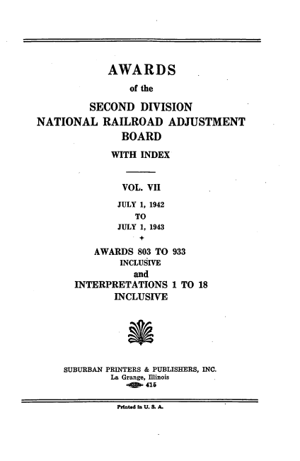 handle is hein.usfed/awascd0007 and id is 1 raw text is: AWARDS
of the
SECOND DIVISION
NATIONAL RAILROAD ADJUSTMENT
BOARD
WITH INDEX
VOL. VII
JULY 1, 1942
TO
JULY 1, 1943
+
AWARDS 803 TO 933
INCLUSIVE
and
INTERPRETATIONS 1 TO 18
INCLUSIVE
SUBURBAN PRINTERS & PUBLISHERS, INC.
La Grange, Illinois
P n. S.41A
Printed In U. S. A.


