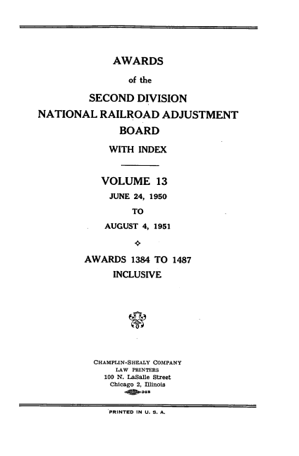 handle is hein.usfed/awascd0013 and id is 1 raw text is: AWARDS
of the
SECOND DIVISION
NATIONAL RAILROAD ADJUSTMENT
BOARD
WITH INDEX
VOLUME 13
JUNE 24, 1950
TO
AUGUST 4, 1951
AWARDS 1384 TO 1487
INCLUSIVE
CHAMPLIN-SHEALY COMPANY
LAW PRINTERS
100 N. LaSalle Street
Chicago 2, Illinois
PRINTED IN U. S. A.


