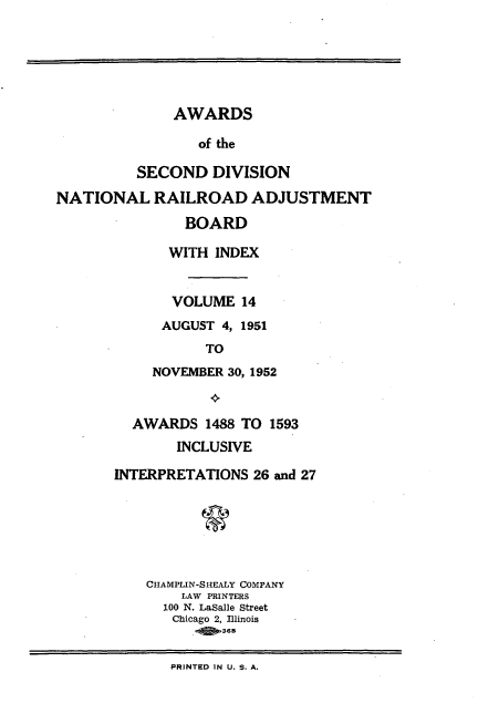 handle is hein.usfed/awascd0014 and id is 1 raw text is: AWARDS

of the
SECOND DIVISION
NATIONAL RAILROAD ADJUSTMENT
BOARD
WITH INDEX
VOLUME 14
AUGUST 4, 1951
TO
NOVEMBER 30, 1952
AWARDS 1488 TO 1593
INCLUSIVE
INTERPRETATIONS 26 and 27
CHAMPLIN-SHEALY COMPANY
LAW PRINTERS
100 N. LaSalle Street
Chicago 2, Illinois
PRINTED IN U. S. A.


