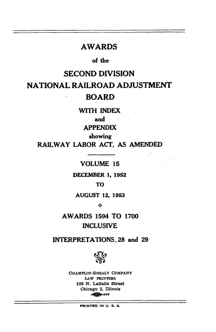 handle is hein.usfed/awascd0015 and id is 1 raw text is: AWARDS
of the
SECOND DIVISION
NATIONAL RAILROAD ADJUSTMENT
BOARD
WITH INDEX
and
APPENDIX
showing
RAILWAY LABOR ACT, AS AMENDED
VOLUME 15
DECEMBER 1, 1952
TO
AUGUST 12, 1953
AWARDS 1594 TO 1700
INCLUSIVE
INTERPRETATIONS. 28 and 29
g
CHAMPLIN-SHEALY COMPANY
LAW PRINTERS
100 N. LaSalle Street
Chicago 2, Illinois
ass368
PRINTEP IN U. S. A.


