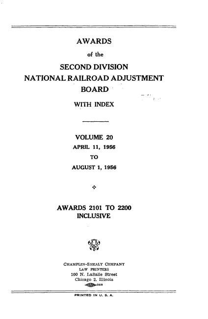 handle is hein.usfed/awascd0020 and id is 1 raw text is: AWARDS
of the
SECOND DIVISION
NATIONAL RAILROAD ADJUSTMENT
BOARD
WITH INDEX
VOLUME 20
APRIL 11, 1956
TO
AUGUST 1, 1956

AWARDS 2101 TO 2200
INCLUSIVE
CHAMPLIN-SHEALY COMPANY
LAW PRINTERS
100 N. LaSalle Street
Chicago 2, llinois
PRINTED IN U. S. A.


