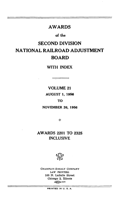 handle is hein.usfed/awascd0021 and id is 1 raw text is: AWARDS
of the
SECOND DIVISION

NATIONAL RAILROAD ADJUSTMENT
BOARD
WITH INDEX
VOLUME 21
AUGUST 1, 1956
TO
NOVEMBER 26, 1956

AWARDS 2201 TO 2325
INCLUSIVE
CHAMPLIN-SHEALY COMPANY
LAW PRINTERS
100 N. LaSalle Street
Chicago 2, Illinois
P  I36  S.
PRINTED IN U. S. A.


