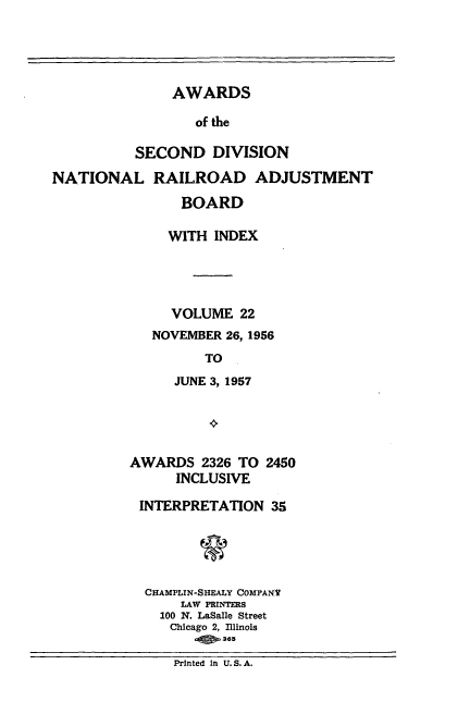 handle is hein.usfed/awascd0022 and id is 1 raw text is: AWARDS
of the
SECOND DIVISION

NATIONAL RAILROAD ADJUSTMENT
BOARD
WITH INDEX
VOLUME 22
NOVEMBER 26, 1956
TO
JUNE 3, 1957

AWARDS 2326 TO 2450
INCLUSIVE
INTERPRETATION 35
CHAMPLIN-SHEALY COMPANV
LAW PRINTERS
100 N. LaSalle Street
Chicago 2, Illinois
-s.365

Printed in U. S. A.


