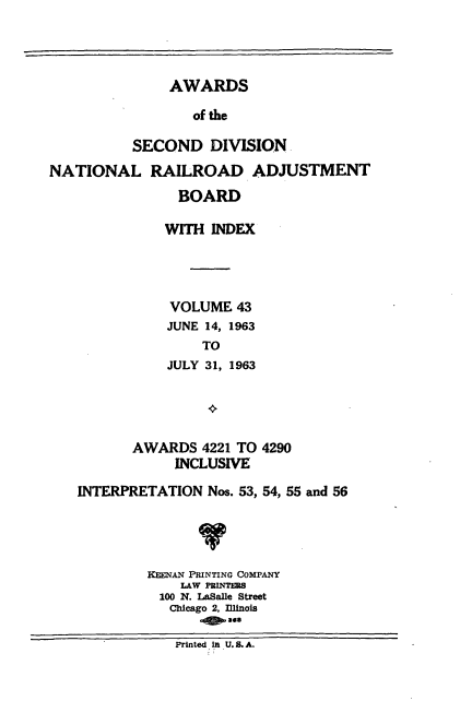 handle is hein.usfed/awascd0043 and id is 1 raw text is: AWARDS
of the
SECOND DIVISION
NATIONAL RAILROAD ADJUSTMENT
BOARD
WITH INDEX
VOLUME 43
JUNE 14, 1963
TO
JULY 31, 1963

AWARDS 4221 TO 4290
INCLUSIVE
INTERPRETATION Nos. 53, 54, 55 and 56
KEENAN PRINTING COMPANY
LAW PRINTERS
100 N. LaSalle Street
Chicago 2, Illinois
Printed in U. 8. A.


