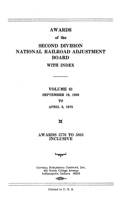 handle is hein.usfed/awascd0061 and id is 1 raw text is: AWARDS
of the
SECOND DIVISION
NATIONAL RAILROAD ADJUSTMENT
BOARD
WITH INDEX
VOLUME 61
SEPTEMBER 19, 1969
TO
APRIL 9, 1970

AWARDS 5770 TO 5883
INCLUSIVE
CENTRAL PUBLISHING COMPANY, INC.
401 North College Avenue
Indianapolis, Indiana 46206
20517

Printed in U. S. A.


