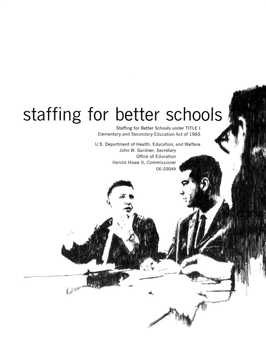 handle is hein.usfed/bettersc0001 and id is 1 raw text is: staffing for better schools
Staffing for Better Schools under TITLE I
Elementary and Secondary Education Act of 1965
U.S. Department of Health, Education, and Welfare
John W. Gardner, Secretary
Office of Education
Harold Howe Il, Commissioner
OE-23049

~-~               -f-,

Ko


