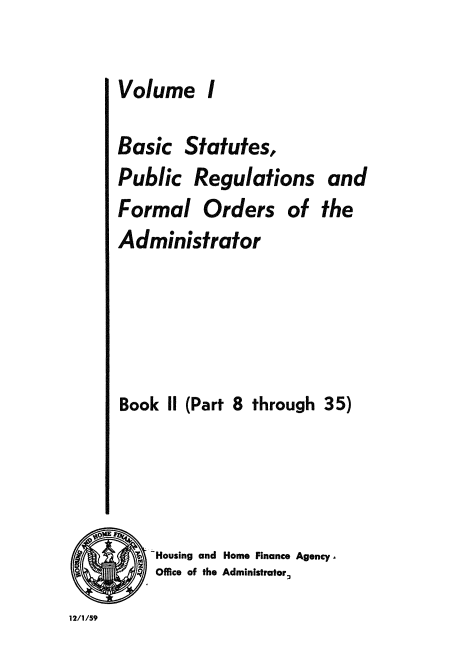 handle is hein.usfed/bspr0002 and id is 1 raw text is: Volume

I

Basic Statutes,
Public Regulations and
Formal Orders of the
Administrator
Book II (Part 8 through 35)
Housing and Home Finance Agency.
Office of the Administrator.
12/1/59



