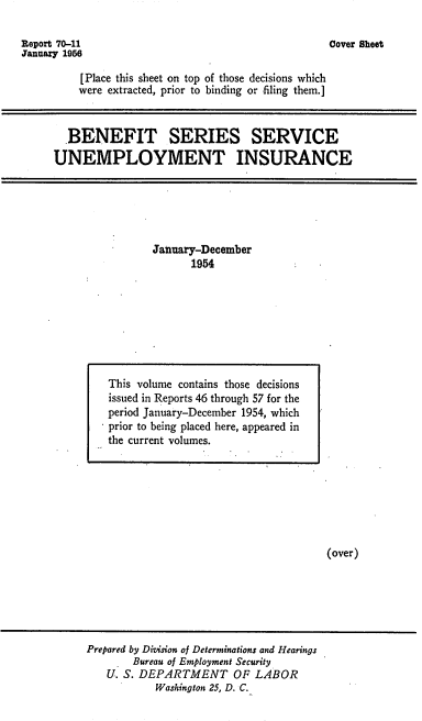 handle is hein.usfed/bssunins1954 and id is 1 raw text is: Report 70-11
January 1956

Cover Sheet

[Place this sheet on top of those decisions which
were extracted, prior to binding or filing them.]

BENEFIT SERIES SERVICE
UNEMPLOYMENT INSURANCE

January-December
1954

(over)

Prepared by Division of Determinations and Hearings
Bureau of Employment Security
U. S. DEPARTMENT OF LABOR
Washington 25, D. C.

This volume contains those decisions
issued in Reports 46 through 57 for the
period January-December 1954, which
prior to being placed here, appeared in
the current volumes.


