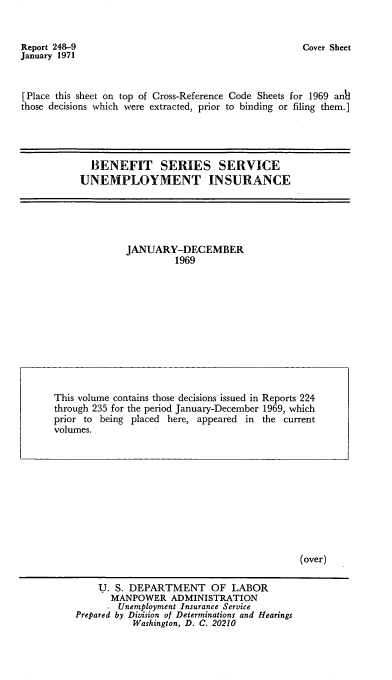 handle is hein.usfed/bssunins1969 and id is 1 raw text is: Report 248-9
January 1971

Cover Sheet

[Place this sheet on top of Cross-Reference Code Sheets for 1969 ankl
those decisions which were extracted, prior to binding or filing them.]
BENEFIT SERIES SERVICE
UNEMPLOYMENT INSURANCE

JANUARY-DECEMBER
1969

(over)

U. S. DEPARTMENT OF LABOR
MANPOWER ADMINISTRATION
- Unemployment Insurance Service
Prepared by Division of Determinations and Hearings
Washington, D. C. 20210

This volume contains those decisions issued in Reports 224
through 235 for the period January-December 1969, which
prior to being placed here, appeared in the current
volumes.


