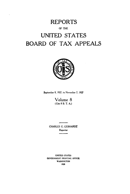 handle is hein.usfed/btaxa0008 and id is 1 raw text is: REPORTS

OF THE
UNITED STATES

BOARD OF TAX

APPEALS

September 8, 1927, to November 7. 1927
Volume 8
(Cite 8 B. T. A.)
CHARLES E. GEBHARDT
Reporter
UNITED STATES
GOVERNMENT PRINTING OFFICE
WASHINGTON
1928


