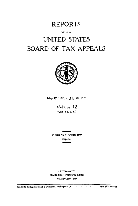 handle is hein.usfed/btaxa0012 and id is 1 raw text is: REPORTS
OF THE
UNITED STATES

BOARD OF TAX APPEALS
May 17, 1928, to July 20, 1928
Volume 12
(Cite 12 B. T. A.)
CHARLES E. GEBHARDT
Reporter
UNITED STATES
GOVERNMENT PRINTING OFFICE
WASHINGTON : 1929

For sale by the Superintendent of Documents. Washington. D. C.-- -          .        Price $2.25 per copy


