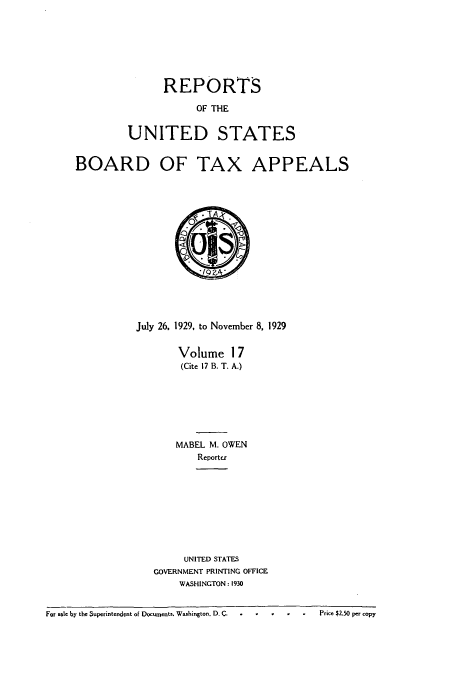 handle is hein.usfed/btaxa0017 and id is 1 raw text is: REPORTS

OF THE
UNITED STATES
BOARD OF TAX APPEALS
July 26, 1929, to November 8, 1929
Volume 17
(Cite 17 B. T. A.)
MABEL M. OWEN
Reporte

UNITED STATES
GOVERNMENT PRINTING OFFICE
WASHINGTON: 1930

For sale by the Superintendent of Documents, Washington, D. C  .     .      .    .       Price $2.50 per copy


