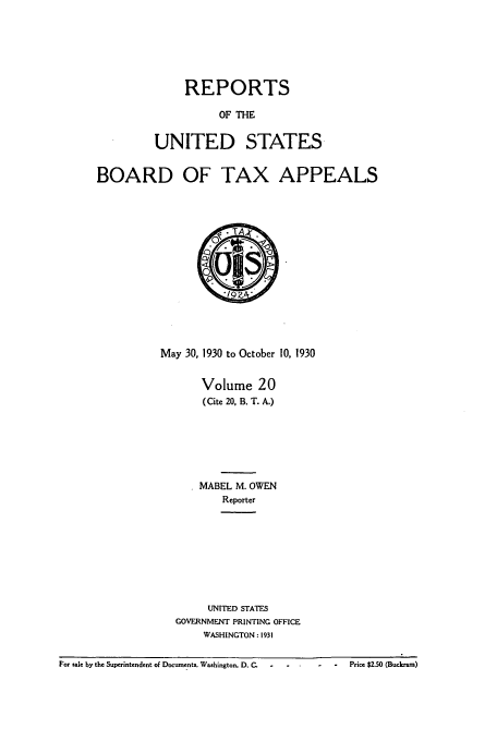 handle is hein.usfed/btaxa0020 and id is 1 raw text is: REPORTS
OF THE
UNITED STATES

BOARD OF TAX APPEALS

May 30, 1930 to October 10, 1930
Volume 20
(Cite 20, B. T. A.)
MABEL M. OWEN
Reporter
UNITED STATES
GOVERNMENT PRINTING OFFICE
WASHINGTON : 1931

For sale by the Superintendent oE Documents. Washington. D. C.  -  -       -   -    Price $2.50 (Budaraso)

. - Price $2.50 (Buckram)

For sale by the Superintendent of Documents. Washington, D. C.


