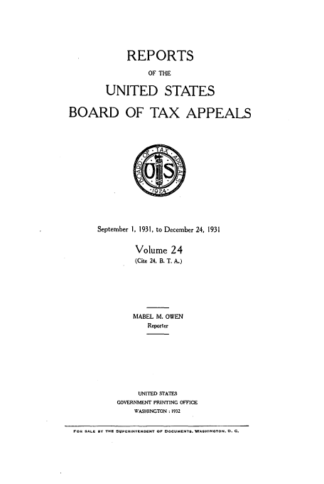 handle is hein.usfed/btaxa0024 and id is 1 raw text is: REPORTS

OF THE
UNITED STATES
BOARD OF TAX APPEALS
September 1, 1931, to December 24, 1931
Volume 24
(Cite 24, B. T. A.)
MABEL M. OWEN
Reporter
UNITED STATES
GOVERNMENT PRINTING OFFICE
WASHINGTON: 1932
FOR SALE BY THE SUPERINTENDENT OF DOCUMENTS. WASHINGTON, D. C.


