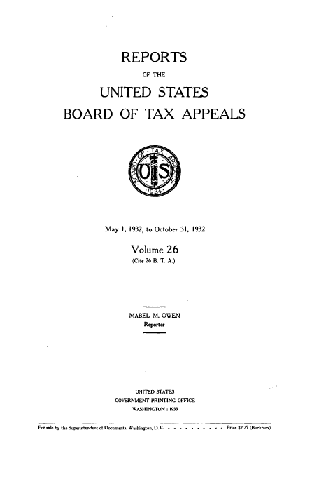 handle is hein.usfed/btaxa0026 and id is 1 raw text is: REPORTS
OF THE
UNITED STATES

BOARD

OF TAX APPEALS

May 1, 1932, to October 31, 1932
Volume 26
(Cite 26 B. T. A.)
MABEL M. OWEN
Reporter
UNITED STATES
GOVERNMENT PRINTING OFFICE
WASHINGTON : 1933

For sale by the Superintendent of Documents. Washington. D. C-. -----------Price $2.25 (Buckram)


