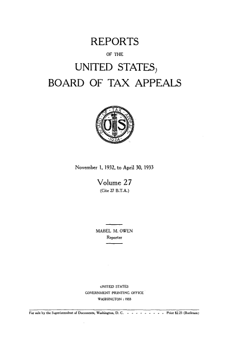handle is hein.usfed/btaxa0027 and id is 1 raw text is: REPORTS
OF THE
UNITED STATES)

BOARD OF TAX APPEALS
November 1, 1932, to April 30, 1933
Volume 27
(Cite 27 B.T.A.)
MABEL M. OWEN
Reporter
UNITED STATES
GOVERNMENT PRINTING OFFICE
WASHINGTON : 1933

For sale by the Superintendent of Documents, Washington, D. C .-- ---------       Price $2.25 (Buckram)


