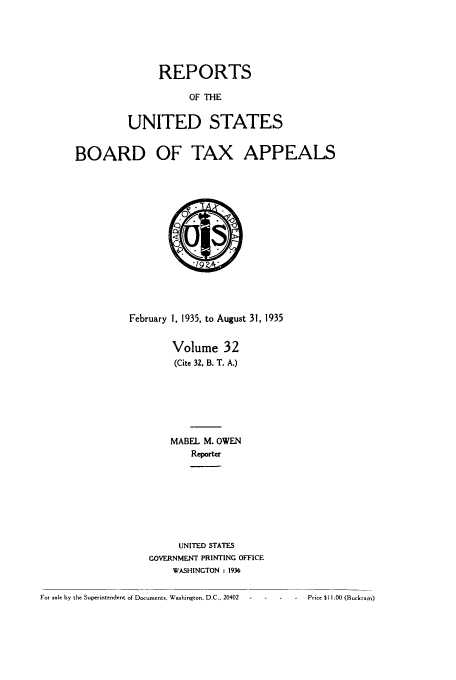 handle is hein.usfed/btaxa0032 and id is 1 raw text is: REPORTS

OF THE
UNITED STATES

BOARD

OF TAX

APPEALS

February 1, 1935, to August 31, 1935
Volume 32
(Cite 32, B. T. A.)
MABEL M. OWEN
Reporter
UNITED STATES
GOVERNMENT PRINTING OFFICE
WASHINGTON : 1936

For sale by the Superintendent of Documents, Washington, D.C., 20402  ..--   -      Price $11.00 (Buckram)


