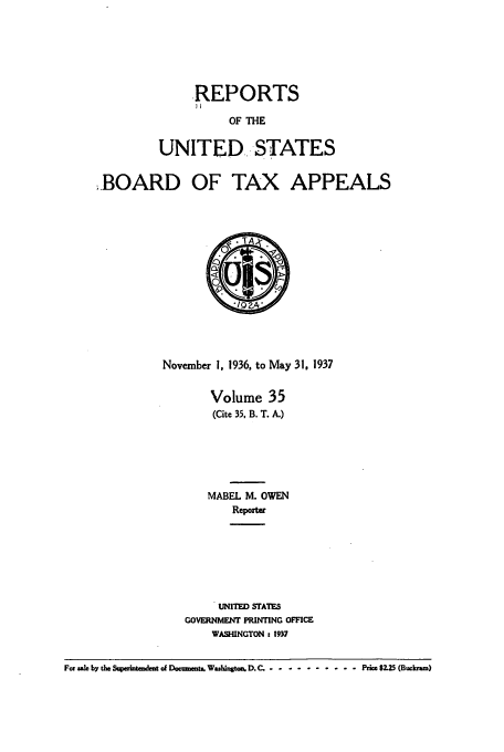 handle is hein.usfed/btaxa0035 and id is 1 raw text is: REPORTS
OF THE
UNITED. STATES

,BOARD OF TAX APPEALS

November 1, 1936, to May 31, 1937
Volume 35
(Cite 35, B. T. A.)
MABEL M. OWEN
Reporter
UNITED STATES
GOVERNMENT PRINTING OFFICE
WASHINGTON : 1937

For ale by the SWerintmdent of Docmnts W sMngtcs D.C. .......... Price $2.5 (Buckram)


