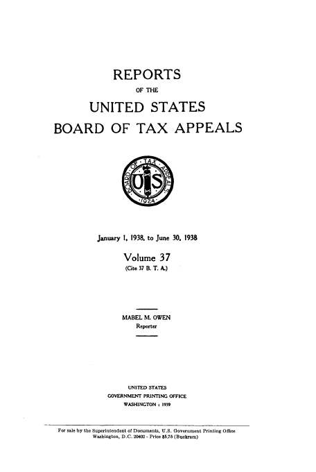 handle is hein.usfed/btaxa0037 and id is 1 raw text is: REPORTS
OF THE
UNITED STATES

BOARD OF TAX APPEALS

January 1. 1938, to June 30. 1938
Volume 37
(Cite 37 B. T. A.)
MABEL M. OWEN
Reporter
UNITED STATES
GOVERNMENT PRINTING OFFICE
WASHINGTON : 1939

For sale by the Superintendent of Documents, U.S. Government Printing Office
Washington, D.C. 20402 - Price $5.75 (Buckram)


