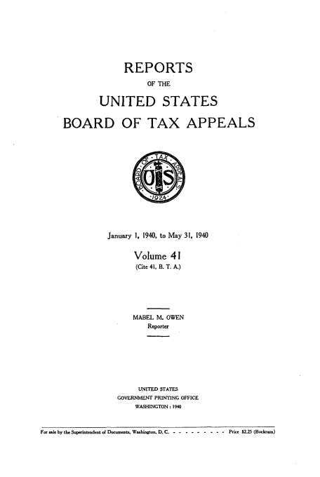 handle is hein.usfed/btaxa0041 and id is 1 raw text is: REPORTS

OF THE
UNITED STATES
BOARD OF TAX APPEALS
January 1, 1940, to May 31, 1940
Volume 41
(Cite 41, B. T. A.)
MABEL M. OWEN
Reporter
UNITED STATES
GOVERNMENT PRINTING OFFICE
WASHINGTON: 1940
For sale by the Superintendent of Documents, Washington. D. C .- --------- Price $2.25 (Buckram)


