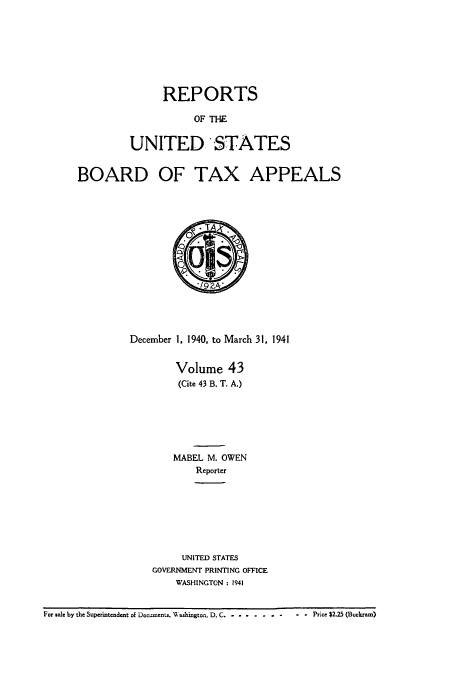 handle is hein.usfed/btaxa0043 and id is 1 raw text is: REPORTS
OF THE
UNITED STATES

BOARD OF TAX APPEALS
December 1, 1940, to March 31, 1941
Volume 43
(Cite 43 B. T. A.)
MABEL M. OWEN
Reporter
UNITED STATES
GOVERNMENT PRINTING OFFICE
WASHINGTON : 1941

For sale by the Superintendent of Documents. Washington, D. C. -........-

- - Price $2.25 (Buckram)


