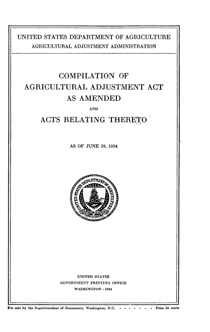 handle is hein.usfed/caaar0001 and id is 1 raw text is: 





UNITED STATES DEPARTMENT OF AGRICULTURE
    AGRICULTURAL ADJUSTMENT ADMINISTRATION


          COMPILATION OF

AGRICULTURAL ADJUSTMENT ACT

            AS AMENDED

                   AND

     ACTS RELATING THERETO


AS OF JUNE 29, 1934


     UNITED STATES
GOVERNMENT PRINTING OFFICE
    WASHINGTON. 1934


For sale by the Superintendent of Documents, Washington, D.C. Price 10 cents


