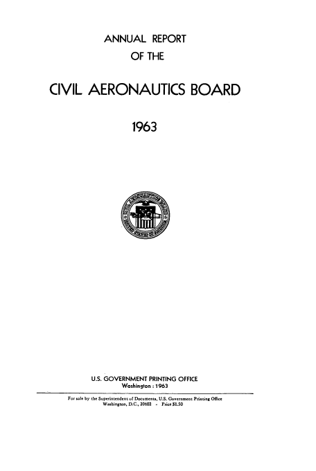 handle is hein.usfed/caerob0025 and id is 1 raw text is: ANNUAL REPORT

OF THE
CIVIL AERONAUTICS BOARD
1963

U.S. GOVERNMENT PRINTING OFFICE
Washington : 1963
For sale by the Superintendent of Documents, U.S. Government Printing Office
Washington, D.C., 20102 - Price $1.50


