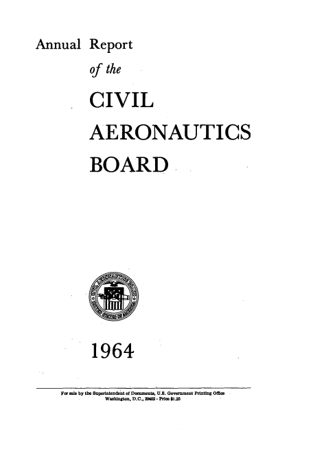 handle is hein.usfed/caerob0026 and id is 1 raw text is: Annual Report
of the
CIVIL
AERONAUTICS
BOARD

1964

For sale by the Superintendent of Documents, U.S. Government Printing Office
Washington, D.C., 204 - Price $1.25


