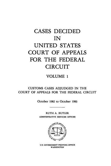 handle is hein.usfed/casdec0001 and id is 1 raw text is: CASES DECIDED
IN
UNITED STATES
COURT OF APPEALS
FOR THE FEDERAL
CIRCUIT
VOLUME 1
CUSTOMS CASES ADJUDGED IN THE
COURT OF APPEALS FOR THE FEDERAL CIRCUIT
October 1982 to October 1983
RUTH A. BUTLER
ADMINISTRATIVE SERVICES OFFICER

U.S. GOVERNMENT PRINTING OFFICE
WASHINGTON



