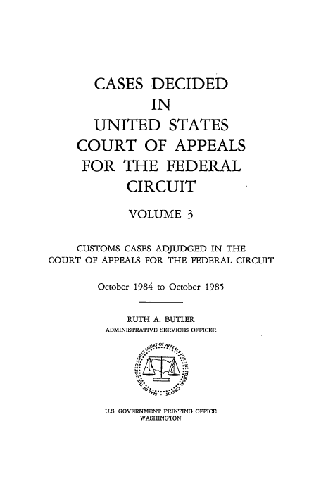 handle is hein.usfed/casdec0003 and id is 1 raw text is: CASES DECIDED
IN
UNITED STATES
COURT OF APPEALS
FOR THE FEDERAL
CIRCUIT
VOLUME 3
CUSTOMS CASES ADJUDGED IN THE
COURT OF APPEALS FOR THE FEDERAL CIRCUIT
October 1984 to October 1985
RUTH A. BUTLER
ADMINISTRATIVE SERVICES OFFICER

U.S. GOVERNMENT PRINTING OFFICE
WASHINGTON


