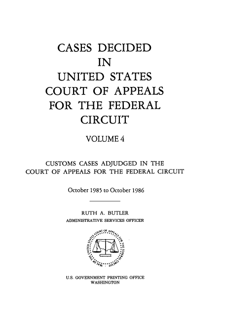 handle is hein.usfed/casdec0004 and id is 1 raw text is: CASES DECIDED
IN
UNITED STATES
COURT OF APPEALS
FOR THE FEDERAL
CIRCUIT
VOLUME 4
CUSTOMS CASES ADJUDGED IN THE
COURT OF APPEALS FOR THE FEDERAL CIRCUIT
October 1985 to October 1986
RUTH A. BUTLER
ADMINISTRATIVE SERVICES OFFICER
OF
'[  l  p
Io? ..... l\

U.S. GOVERNMENT PRINTING OFFICE
WASHINGTON


